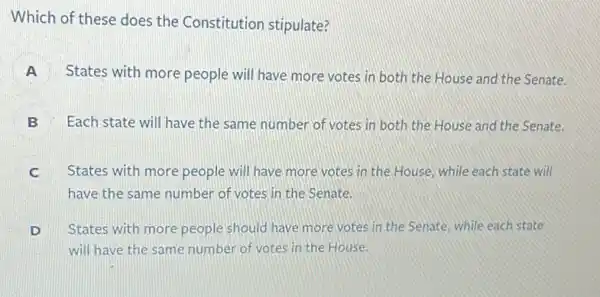 Which of these does the Constitution stipulate?
A States with more people will have more votes in both the House and the Senate.
B Each state will have the same number of votes in both the House and the Senate.
C States with more people will have more votes in the House, while each state will
have the same number of votes in the Senate.
D
will have the same number of votes in the House.
States with more people should have more votes in the Senate, while each state