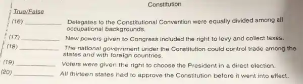 Constitution
True/False
(16) __ Delegates to the Constitutional Convention were equally divided among all
occupational backgrounds.
(17) __ New powers given to Congress included the right to levy and collect taxes.
(18) __ The national government under the Constitution could control trade among the
states and with foreign countries.
(19) __ Voters were given the right to choose the President in a direct election.
(20) __ All thirteen states had to approve the Constitution before it went into effect.