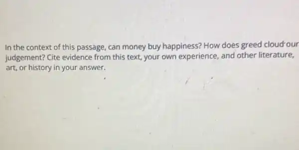 In the context of this passage, can money buy happiness? How does greed cloud our
judgement? Cite evidence from this text, your own experience, and other literature,
art, or history in your answer.