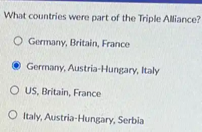 What countries were part of the Triple Alliance?
Germany, Britain, France
Germany, Austria-Hungary Italy
US, Britain, France
Italy, Austria-Hungary Serbia