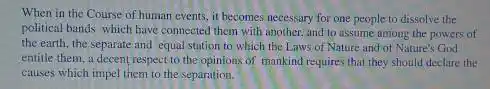 When in the Course of human events, it becomes necessary for one people to dissolve the
political bands which have connected them with another and to assume among the powers of
the earth, the separate and equal station to which the Laws of Nature and of Nature's God
entitle them, a decent respect to the opinions of mankind requires that they should declare the
causes which impel them to the separation.