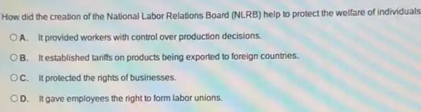 How did the creation of the National Labor Relations Board (NLRB) help to protect the welfare of individuals
A. It provided workers with control over production decisions.
B. It established tariffs on products being exported to foreign countries.
OC. It protected the rights of businesses.
OD. It gave employees the right to form labor unions.