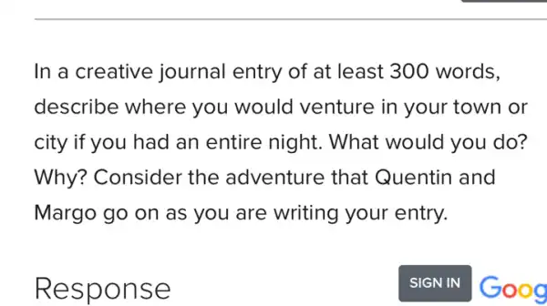 In a creative journal entry of at least 300 words.
describe where you would I venture in your town or
city if you had an entire night . What would you do?
Why? Consider the adventure that Quentin and
Margo go on as you are writing your entry.