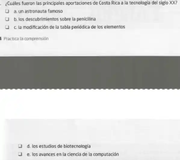 . ¿Cuáles fueron las principales aportaciones de Costa Rica a la tecnologia del siglo XX?
a. un astronauta famoso
b. los descubrimientos sobre la penicilina
c. la modificación de la tabla periódica de los elementos
Practica la comprensión
d. los estudios de biotecnologia
e. los avances en la ciencia de la computación