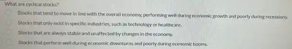 What are cyclical stocks?
Stocks that tend to move in line with the overall economy, performing well during economic growth and poorly during recessions.
Stocks that only exist in specific industries, such as technology or healthcare.
Stocks that are always stable and unaffected by changes in the economy.
Stocks that perform well during economic downturns and poorly during economic booms.