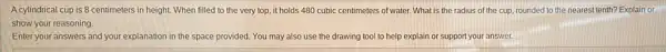 A cylindrical cup is 8 centimeters in height. When filled to the very top, it holds 480 cubic centimeters of water What is the radius of the cup, rounded to the nearest tenth?Explain or
show your reasoning.
Enter your answers and your explanation in the space provided. You may also use the drawing tool to help explain or support your answer.