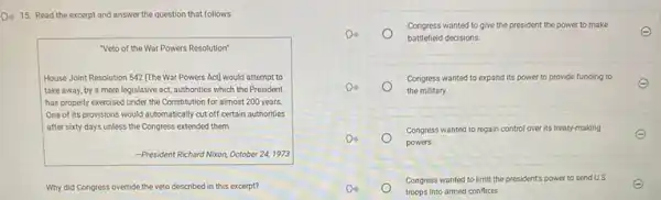 D. 15. Read the excerpt and answer the question that follows.
"Veto of the War Powers Resolution"
House Joint Resolution 542 [The War Powers Act]would attempt to
take away, by a mere legislative act, authorities which the President
has properly exercised under the Constitution for almost 200 years.
One of its provisions would automatically cut off certain authorities
after sixty days unless the Congress extended them.
-President Richard Nixon, October 24, 1973
Why did Congress override the veto described in this excerpt?
Do	battlefield decisions.
Congress wanted to give the president the power to make
Do
the military.
Congress wanted to expand its power to provide funding to
Congress wanted to regain control over its treaty-making
Do
powers.
Do
troops into armed conflicts
Congress wanted to limit the president's power to send U.S.