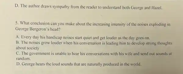 D. The author draws sympathy from the reader to understand both George and Hazel.
5. What conclusion can you make about the increasing intensity of the noises exploding in
George Bergeron's head?
A. Every day his handicap noises start quiet and get louder as the day goes on.
B. The noises grow louder when his conversation is leading him to develop strong thoughts
about society
C. The government is unable to hear his conversations with his wife and send out sounds at
random.
D. George hears the loud sounds that are naturally produced in the world.