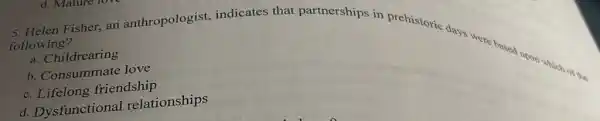 d. Mature
5. Helen Fisher, an anthropologist indicates that partnerships in prehistoric days were bones upon which
following?
a. Childrearing
b. Consummate love
c. Lifelong friendship
d. Dysfunctional relationships