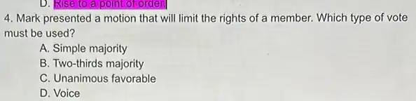 D. Rise to a point of order.
4. Mark presented a motion that will limit the rights of a member.Which type of vote
must be used?
A. Simple majority
B. Two-thirds majority
C. Unanimous favorable
D. Voice