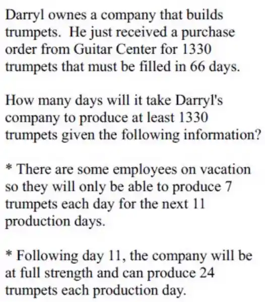 Darryl ownes a company that builds
trumpets . He just received a purchase
order from Guitar Center for 1330
trumpets that must be filled in 66 days.
How many days will it take Darryl's
company to produce at least 1330
trumpets given the following information?
There are some employees on vacation
so they will only be able to produce 7
trumpets each day for the next 11
production days.
Following day 11, the company will be
at full strength and can produce 24