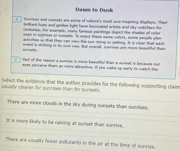 Dawn to Dusk
1
Sunrises and sunsets are some of nature's most awe-inspiring displays.. Their
brilliant hues and golden light have fascinated artists and sky watchers for
centuries. For example,many famous paintings depict the shades of color
seen in sunrises or sunsets. To enjoy these same colors, some people plan
activities so that they can view the sun rising or setting. It is clear that each
event is striking in its own way. But overall, sunrises are more beautiful than
sunsets.
2
Part of the reason a sunrise is more beautiful than a sunset is because our
eyes perceive them as more attractive. If you wake up early to watch the
Select the evidence that the author provides for the following supporting claim
usually clearer for sunrises than for sunsets.
There are more clouds in the sky during sunsets than sunrises.
It is more likely to be raining at sunset than sunrise.
There are usually fewer pollutants in the air at the time of sunrise.