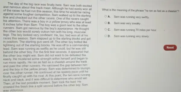 The day of the big race was finally here. Sam was both excited
and nervous about this track meet. Although he had easily won all
of the races he had run this season this time he would be racing
against some tougher competition Sam walked up to the starting
line and checked out the other racers. One of the racers caught
his attention. There was a boy in a yellow jersey who was at least
6 inches taller than Sam. The boy was a giant next to the other
runners. Sam got nervous by the boy's appearance . He thought
the other boy would surely outrun him with his long, muscular
legs. The boy looked very confident. He, too , had won all of his
races this season. Sam stepped up to the starting blocks and got
in position. The starting gun went off. The other boy bolted like
lightning out of the starting blocks. He was off to a commanding
lead. Sam was running as swiftly as he could, but he was still
behind the other boy.For the first few seconds, it appeared that
the other boy might win. Sam did not want to be defeated this
easily. He mustered some strength within himself and began to
run more rapidly. He ran as fast as a cheetah around the track
and past the other runners. He narrowed the gap between him
and the boy in the yellow jersey. Sam was determined to triumph
over the other runner He continued at his speedy pace until he
finally caught up with his rival. At this point, the two were running
neck and neck, and it was difficult to determine who would win
Then, at the last possible moment, Sam took the lead. He
crossed the finish line a split second before the other boy. Sam
was victorious
What is the meaning of the phrase "he ran as fast as a cheetah"?
A. Sam was running very swiftly.
B. Sam was very sneaky.
C. Sam was running 70 miles per hour.
D. Sam was running very slowly.