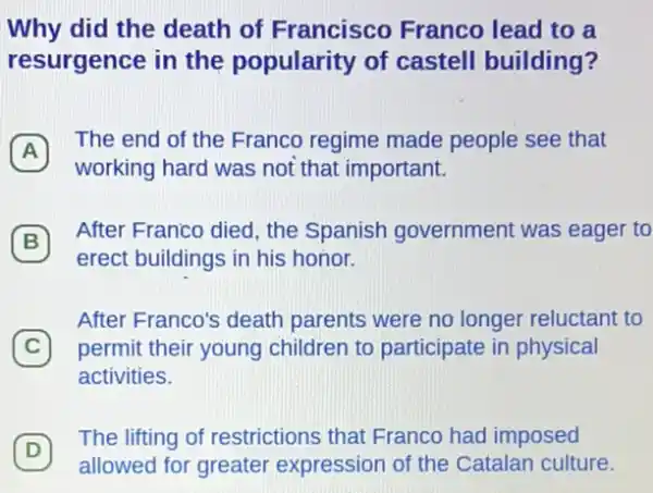 Why did the death of Francisco Franco lead to a
resurgence in the popularity of castell building?
A
The end of the Franco regime made people see that
A
working hard was not that important.
B
After Franco died, the Spanish government was eager to
erect buildings in his honor.
After Franco's death parents were no longer reluctant to
C permit their young children to participate in physical
activities.
(D)
The lifting of restrictions that Franco had imposed
D
allowed for greater expression of the Catalan culture.