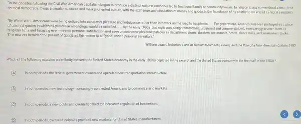 "In the decades following the Civil War, American capitalism began to produce a distinct culture, unconnected to traditional family or community values, to religion in any conventional sense or to
political democracy. It was a secular business and market oriented culture, with the exchange and circulation of money and goods at the foundation of its aesthetic life and of its moral sensibility.
__
"By World War I, Americans were being enticed into consumer pleasure and indulgence rather than into work as the road to happiness. __ For generations, America had been portrayed as a place
of plenty, a garden in which all paradisiacal longings would be satisfied.... By the early 1900s this myth was being transformed urbanized and commercialized, increasingly severed from its
religious aims and focusing ever more on personal satisfaction and even on such new pleasure palaces as department stores, theaters , restaurants, hotels, dance halls and amusement parks.
__
This new era heralded the pursuit of goods as the means to all 'good' and to personal salvation."
William Leach, historian, Land of Desire: Merchants, Power, and the Rise of a New American Culture, 1993
Which of the following explains a similarity between the United States economy in the early 1900s depicted in the excerpt and the United States economy in the first half of the 1800s?
A In both periods the federal government owned and c operated new transportation infrastructure
B In both periods, new technology increasingly connected Americans to commerce and markets.
C In both periods, a new political movement called for increased regulation of businesses.
D In both periods, overseas colonies provided new markets for United States manufacturers