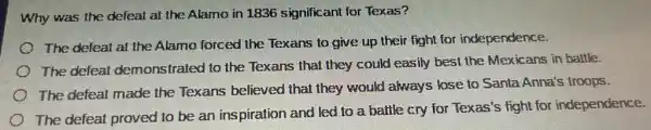 Why was the defeat at the Alamo in 1836 significant for Texas?
The defeat at the Alamo forced the Texans to give up their fight for independence.
The defeat demonstrated to the Texans that they could easily best the Mexicans in battle.
The defeat made the Texans believed that they would always lose to Santa Anna's troops.
The defeat proved to be an inspiration and led to a battle cry for Texas'fight for independence.