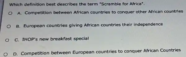 Which definition best describes the term "Scramble for Africa".
A. Competition between African countries to conquer other African countries
B. European countries giving African countries their independence
C. IHOP's new breakfast special
D. Competition between European countries to conquer African Countries