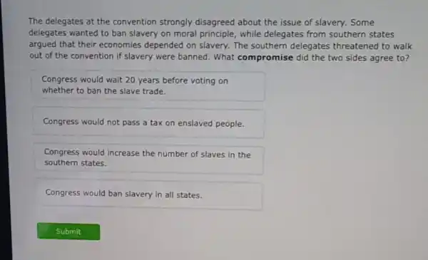 The delegates at the convention strongly disagreed about the issue of slavery. Some
delegates wanted to ban slavery on moral principle, while delegates from southern states
argued that their economies depended on slavery. The southern delegates threatened to walk
out of the convention if slavery were banned . What compromise did the two sides agree to?
Congress would wait 20 years before voting on
whether to ban the slave trade.
Congress would not pass a tax on enslaved people.
Congress would increase the number of slaves in the
southern states.
Congress would ban slavery in all states.