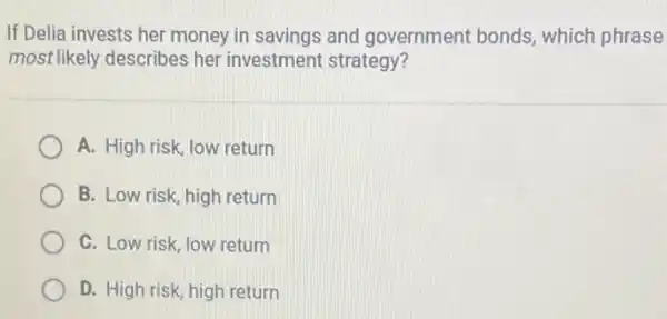 If Delia invests her money in savings and government bonds which phrase
most likely describes her investment strategy?
A. High risk, low return
B. Low risk, high return
C. Low risk, low return
D. High risk, high return