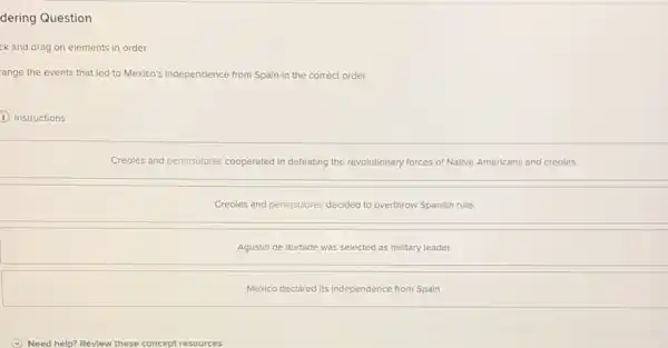 dering Question
ck and drag on elements in order
ange the events that led to Mexico's independence from Spain in the correct order.
I Instructions
Creoles and peninsulores cooperated in defeating the revolutionary forces of Native Americans and creoles.
Creoles and peninsulores decided to overthrow Spanish rule.
Agustin de Iturbide was selected as military leader.
Mexico declared its Independence from Spain.
(v) Need help? Revlew these concept resources.