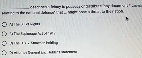 __ describes a felony to possess or distribute "any document * 2 points
relating to the national defense" that __ might pose a threat to the nation.
A) The Bill of Rights
B) The Espionage Act of 1917
C) The U.S.Snowden holding
D) Attorney General Eric Holder's statement