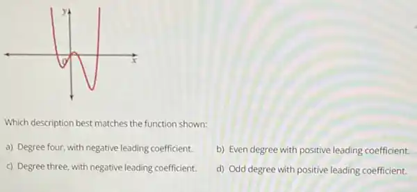 Which description best matches the function shown:
a) Degree four, with negative leading coefficient.
b) Even degree with positive leading coefficient.
c) Degree three, with negative leading coefficient.
d) Odd degree with positive leading coefficient.