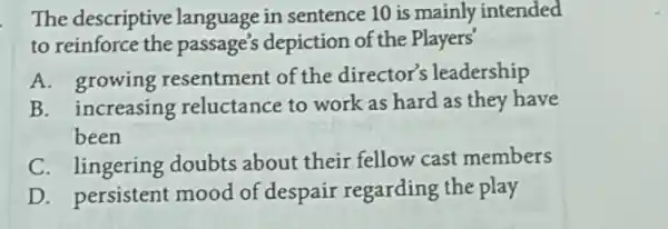 The descriptive language in sentence 10 is mainly intended
to reinforce the passage's depiction of the Players'
A. growing resentment of the director's leadership
B. increasing reluctance to work as hard as they have
been
C. lingering doubts about their fellow cast members
D. persistent mood of despair regarding the play