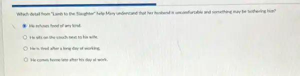 Which detail from "Lamb to the Slaughter" help Mary understand that her husband is ur uncomfortable and something may be bothering him?
B He refuses food of any kind.
He sits on the couch next to his wife.
He is tired after a long day of working.
He comes home late after his day at work.