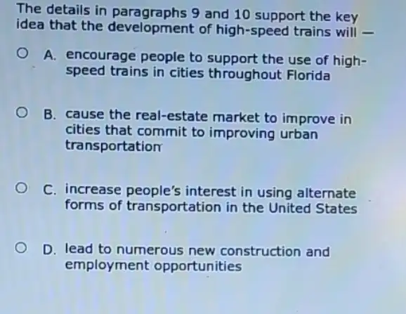 The details in paragraphs 9 and 10 support the key
idea that the development of high -speed trains will
A. encourage people to support the use of high-
speed trains in cities throughout Florida
B. cause the real -estate market to improve in
cities that commit to improving urban
transportation
C. increase people's interest in using alternate
forms of transportation in the United States
D. lead to numerous new construction and
employment opportunities