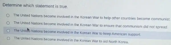 Determine which statement is true.
The United Nations become involved in the Korean War to help other countries become communist.
The United Nations become involved in the Korean War to ensure that communism did not spread.
The United Nations become involved in the Korean War to keep American support.
The United Nations become involved in the Korean War to aid North Korea.