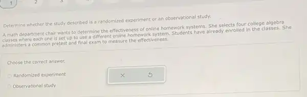 Determine whether the study described is a randomized experiment or an observational study.
A math department chair wants to determine the effectiveness of online homework systems. She selects four college algebra
where each one is set up to use a different online homework getom students have already enrolled in the classes. She
administers a common pretest and final exam to measure the effectiveness.
Choose the correct answer.
Randomized experiment
Observational study