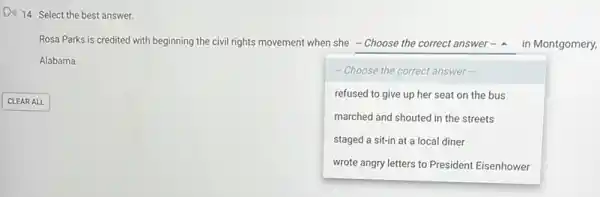 Di) 14. Select the best answer.
Rosa Parks is creditec with beginning the civil rights movement when she - Choose the correct answer - - 4 in Montgomery,
Alabama.
square 
. I
-Choose the correct answer
refused to give up her seat on the bus
marched and shouted in the streets
staged a sit-in at a local diner