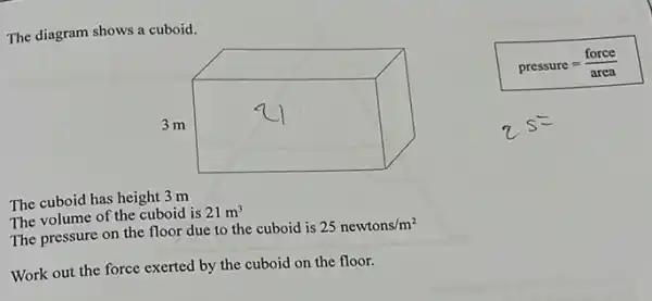 The diagram shows a cuboid.
pressure=(force)/(area)
The cuboid has height 3 m
The volume of the cuboid is 21m^3
The pressure on the floor due to the cuboid is
25newtons/m^2
Work out the force exerted by the cuboid on the floor.