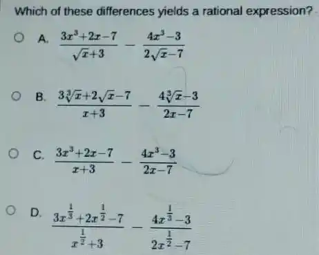 Which of these differences yields a rational expression?
A.
(3x^3+2x-7)/(sqrt (x)+3)-(4x^3-3)/(2sqrt (x)-7)
B.
(3sqrt [3](x)+2sqrt (x)-7)/(x+3)-(4sqrt [3](x)-3)/(2x-7)
C.
(3x^3+2x-7)/(x+3)-(4x^3-3)/(2x-7)
D.
(3x^frac (1)/(3)+2x^(1)/(2)-7)(x^(1)/(2)+3)-(4x^frac (1)/(3)-3)(2x^(1)/(2)-7)