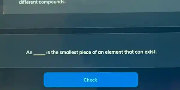 different compounds.
An __ is the smallest piece of an element that can exist.
Check