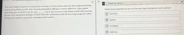 After discovering her passion for hip-hop music and dance, French-Chilean singer Ana Tijoux began performing
with the group Makiza in 1997. After the group disbanded in 2006 due to creative differences Tijoux started
performing solo, as she felt it was the most
__ way to stay true to her South American roots while ensuring
that her social and political messages would be heard. Her collaborations with Mexican singer-songwriter Julieta
Venegas were lauded for respectfully exploring sensitive matters.
A Mark for Review
Which choice completes the text with the most logical and precise word or phrase?
A derivative
B optimal
C incendiary
D ludicrous