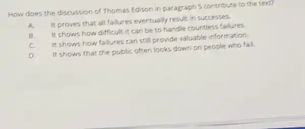 How does the discussion of Thomas Edison in paragraph 5 contribute to the text?
A.
It proves that all failures eventually result in successes.
B
It shows how difficult it can be to handle countless failures.
C.
It shows how failures can still provide valuable information.
D.
It shows that the public often looks down on people who fail.