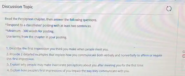 Discussion Topic
Read the Perception chapter.then answer the following questions.
*Respond to a classmates' posting with at least two sentences.
Minimum - 300 words for posting.
Use terms from the chapter in your posting.
1. Describe the first impression you think you make when people meet you.
2. Provide 2 detailed examples that explain how you communicate both verbally and nonverbally to affirm or negate
this first impression.
3. Explain why people may make inaccurate perceptions about you after meeting you for the first time.
4. Explain how people's first impressions of you impact the way they communicate with you.