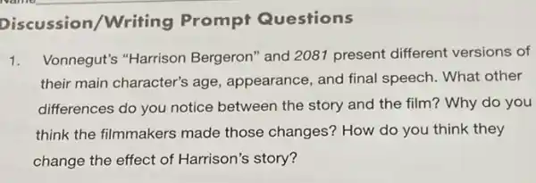 Discussion/Writing Prompt Questions
1. Vonnegut's "Harrison Bergeron" and 2081 present different versions of
their main character'age, appearance, and final speech. What other
differences do you notice between the story and the film? Why do you
think the filmmakers made those changes?How do you think they
change the effect of Harrison's story?