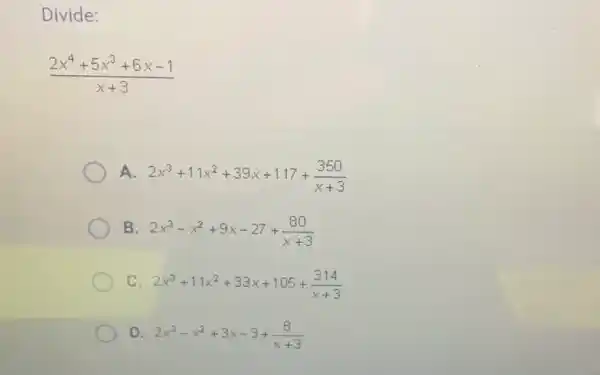 Divide:
(2x^4+5x^3+6x-1)/(x+3)
A. 2x^3+11x^2+39x+117+(350)/(x+3)
B 2x^3-x^2+9x-27+(80)/(x+3)
C 2x^3+11x^2+33x+105+(314)/(x+3)
D. 2x^3-x^2+3x-3+(8)/(x+3)