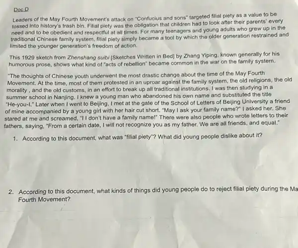 DocD
Leaders of the May Fourth Movement's attack on "Confucius and sons" targeted filial piety as a value to be
tossed into history's trash bin. Filial piety was the obligation that children had to look after their parents' every
need and to be obedient and respectful at all times. For many teenagers and young adults who grew up in the
traditional Chinese family system, filial piety simply became a tool by which the older generation restrained and
limited the younger generation's freedom of action.
This 1929 sketch from Zhenshang suibi (Sketches Written in Bed] by Zhang Yiping, known generally for his
humorous prose, shows what kind of "acts of rebellion" became common in the war on the family system.
"The thoughts of Chinese youth underwent the most drastic change about the time of the May Fourth
Movement. At the time most of them protested in an uproar against the family system, the old religions, the old
morality, and the old customs, in an effort to break up all traditional institutions. I was then studying in a
summer school in Nanjing . I knew a young man who abandoned his own name and substituted the title
"He-you-I." Later when I went to Beijing, I met at the gate of the School of Letters of Beijing University a friend
of mine accompanied by a young girl with her hair cut short."May I ask your family name?" I asked her.. She
stared at me and screamed, "I don't have a family name!" There were also people who wrote letters to their
fathers, saying, "From a certain date, I will not recognize you as my father. We are all friends, and equal."
1. According to this document,what was "filial piety"?What did young people dislike about it?
2. According to this document what kinds of things did young people do to reject filial piety during the Ma
Fourth Movement?