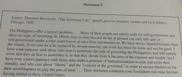 Document 5
Source: Theodore Roosevelt, "The Strenuous Life," speech given to business owners and local leaders.
Chicago, 1899.
The Philippines offer a [grave] problem. __
Many of their people are utterly unfit for self-government, and
show no signs of becoming fit. Others may in time become fit but at present can only take part in
self-government under a wise supervision, at once firm and beneficent. We have driven Spanish tyranny from
the islands. If we now let it be replaced by savage anarchy, our work has been for harm and not for good. I
have scant patience with those who fear to undertake the task of governing the Philippines , and who openly
avow that they do fear to undertake it.or that they shrink from it because of the expense and trouble:but I
have even scanter patience with those who make a pretense of humanitarianism to hide and cover their
timidity, and who cant about "liberty" and the "consent of the governed ," in order to excuse themselves for
their unwillingness to play the part of men. __ Their doctrines condemn your forefathers and mine for ever
having settled in these United States.