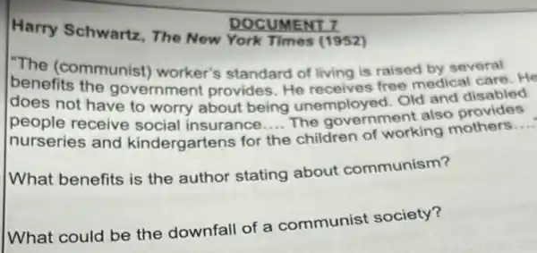 DOCUMENT 7
Harry Schwartz The New York Times (1952)
"The (communist)worker's standard of living is raised by several
does fits the government provides He receives free medical care. He
does not have to worry about being unemployed. Old and disabled
people receive social insurance The government also provides
nurseries and kindergartens for
__
children of working mothers
__
the
What benefits is the author stating about communism?
What could be the downfall of a communist society?