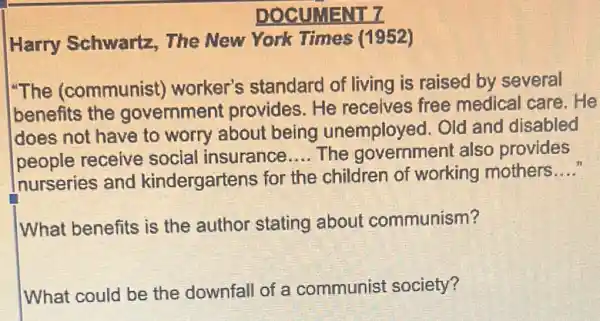 DOCUMENT 7
Harry Schwartz,The New York Times (1952)
"The (communist)worker's standard of living is raised by several
benefits the government provides.He receives free medical care. He
does not have to worry about being unemployed. Old and disabled
people receive social insurance __ The governmen also provides
nurseries and kindergartens for the children of working mothers
__
What benefits is the author stating about communism?
What could be the downfall of a communist society?