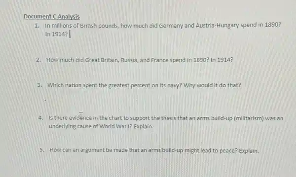 Document C Analysis
1. In millions of British pounds, how much did Germany and Austria-Hungary spend in 1890?
In 1914?
2. How much did Great Britain, Russia, and France spend in 1890? In 1914?
3. Which nation spent the greatest percent on its navy? Why would it do that?
4. Is there evidence in the chart to support the thesis that an arms build-up (militarism)was an
underlying cause of World War I? Explain.
5. How can an argument be made that an arms build-up might lead to peace? Explain.