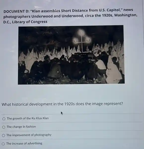 DOCUMENT D: "Klan assembles Short Distance from U.S.Capitol," news
photographers Underwood and Underwood, circa the 1920s, Washington,
D.C., Library of Congress
What historical development in the 1920s does the image represent?
The growth of the Ku Klux Klan
The change in fashion
The increase of advertising