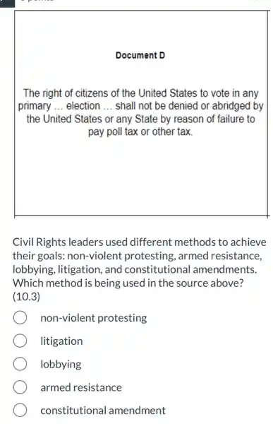 Document D
The right of citizens of the United States to vote in any
primary __ election __ shall not be denied or abridged by
the United States or any State by reason of failure to
pay poll tax or other tax.
Civil Rights leaders used different methods to achieve
their goals:non-violent protesting, armed resistance,
lobbying, litigation , and constitutional amendments.
Which method is being used in the source above?
(10.3)
non-violent protesting
litigation
lobbying
armed resistance