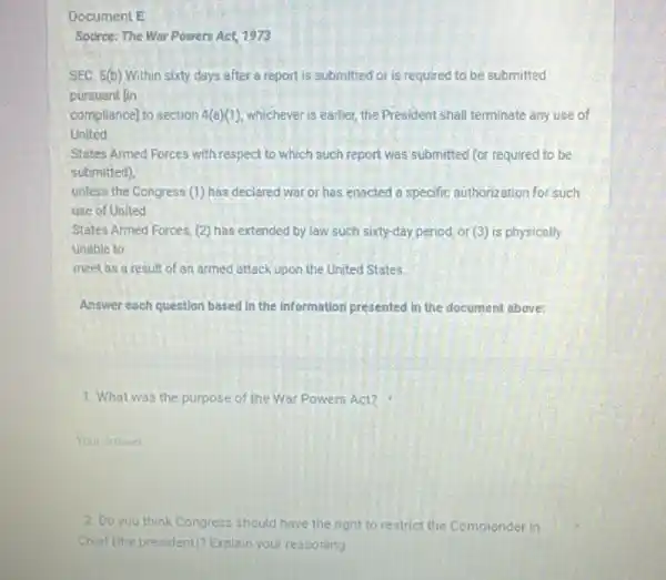 Document E
Source: The Wor Powers Act, 1973
SEC. 5(b) Within sixty days after a report is submitted or is required to be submitted
pursuant fin
compliance] to section 4(a)(1) whichever is earlier, the President shall terminate any use of
United
States Amed Forces with respect to which such report was submitted (or required to be
submitted).
unless the Congress (1)has declared war or has enacted a specific authorization for such
use of United
States Armed Forces, (2)has extended by law such sixty-day period, or (3) is physically
unable to
meet as a result of an armed attack upon the United States
Answer each question based in the Information presented In the document above:
1. What was the purpose of the War Powers Act?
Your answet
2. Do you think Congress should have the right to restrict the Commonder in
Chief (the president)? Explain your reasoning