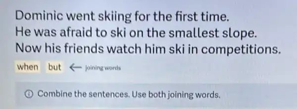 Dominic went skiing for the first time.
He was afraid to ski on the smallest slope.
Now his friends watch him ski in competitions.
when but foining words
I Combine the sentences. Use both joining words.