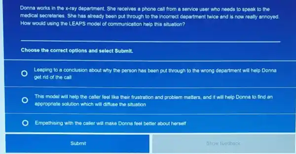 Donna works in the x-ray department. She receives a phone call from a service user who needs to speak to the
medical secretaries. She has already been put through to the incorrect department twice and is now really annoyed.
How would using the LEAPS model of communication help this situation?
Choose the correct options and select Submit.
Leaping to a conclusion about why the person has been put through to the wrong department will help Donna
get rid of the call
This model will help the caller feel like their frustration and problem matters, and it will help Donna to find an
appropriate solution which will diffuse the situation
Empathising with the caller will make Donna feel better about herself
Submit
Show feedback